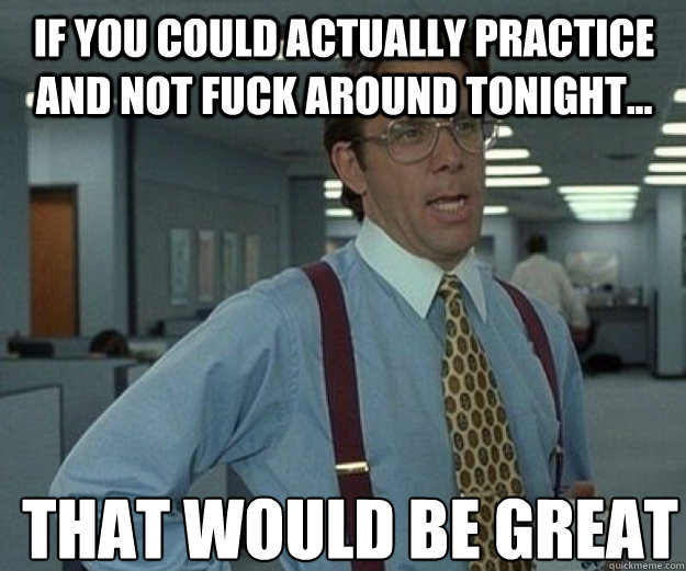 If you could actually practice and not fuck around tonight... THAT WOULD BE GREAT  that would be great