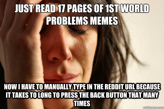 Just read 17 pages of 1st world problems memes now i have to manually type in the reddit URL because it takes to long to press the back button that many times  First World Problems