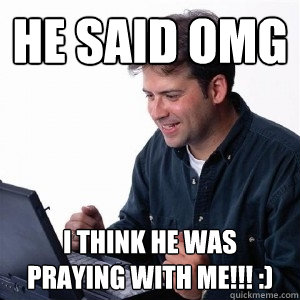 he said omg i think he was praying with me!!! :)  Lonely Computer Guy