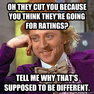 Oh they cut you because you think they're going for ratings? tell me why that's supposed to be different.  Condescending Wonka