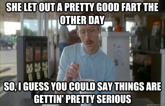 She let out a pretty good fart the other day So, I guess you could say things are gettin' pretty serious - She let out a pretty good fart the other day So, I guess you could say things are gettin' pretty serious  Serious Kip