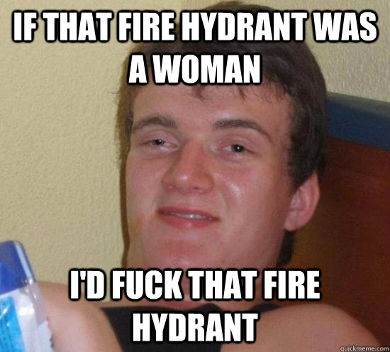 If that fire hydrant was a woman I'd fuck that fire hydrant  Really High Guy