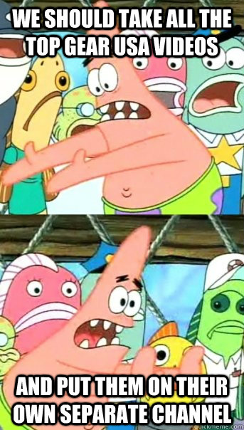 We should take all the Top Gear USA videos and put them on their own separate channel  Push it somewhere else Patrick