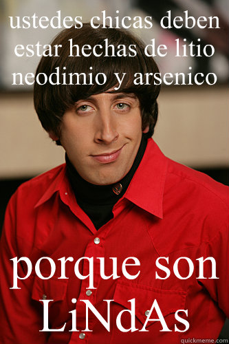 ustedes chicas deben estar hechas de litio neodimio y arsenico porque son LiNdAs  Howard Wolowitz