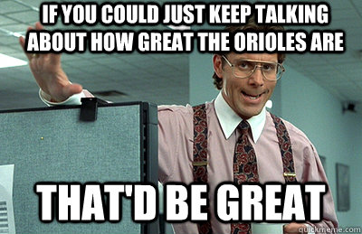 If you could just keep talking about how great the orioles are that'd be great  Office Space