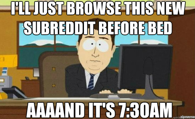 I'll just browse this new subreddit before bed AAAAND IT'S 7:30AM  aaaand its gone