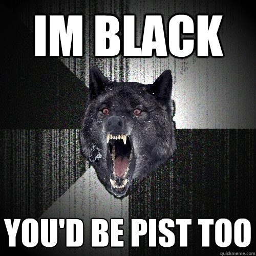 im black you'd be pist too
  Insanity Wolf