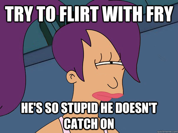 try to flirt with fry he's so stupid he doesn't catch on  Leela Futurama