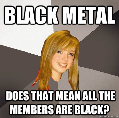 black metal  does that mean all the members are black?  Musically Oblivious 8th Grader