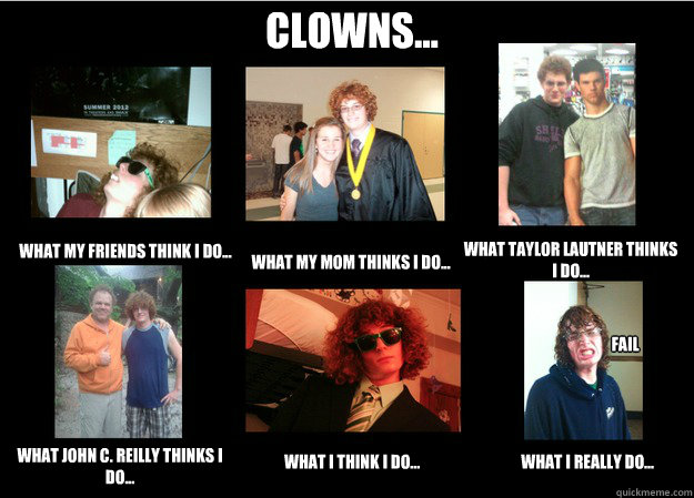 Clowns... What my friends think I do... What my mom thinks I do... What Taylor Lautner thinks I do... What John C. Reilly thinks I do... What I think I do... What I really do... FAIL
  