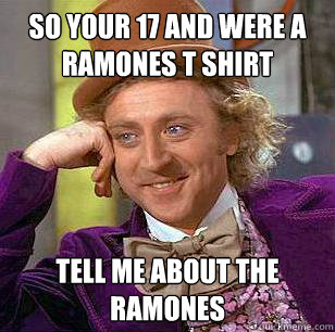 So your 17 and were a ramones t shirt tell me about the ramones  Condescending Wonka