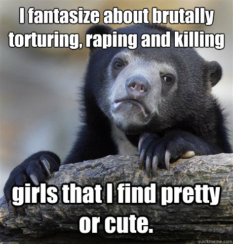 I fantasize about brutally torturing, raping and killing  girls that I find pretty or cute.  Confession Bear