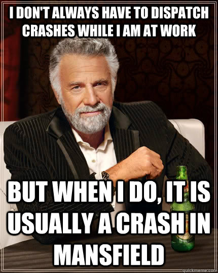 I don't always have to dispatch crashes while i am at work but when I do, it is usually a crash in Mansfield  The Most Interesting Man In The World