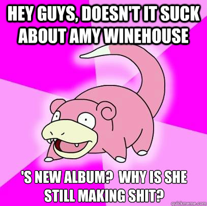 HEY GUYS, doesn't it suck about Amy Winehouse 's new album?  Why is she still making shit?  Slowpoke