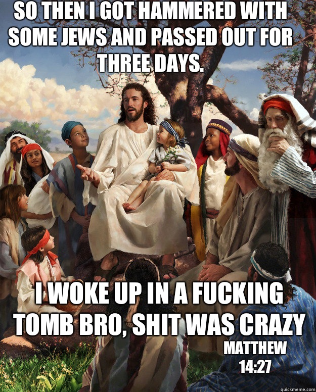 So then I got hammered with some jews and passed out for three days. i woke up in a fucking tomb bro, shit was crazy matthew 14:27 - So then I got hammered with some jews and passed out for three days. i woke up in a fucking tomb bro, shit was crazy matthew 14:27  Story Time Jesus