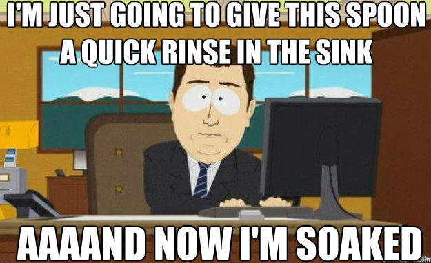 I'm just going to give this spoon a quick rinse in the sink AAAAND now I'm soaked - I'm just going to give this spoon a quick rinse in the sink AAAAND now I'm soaked  aaaand its gone