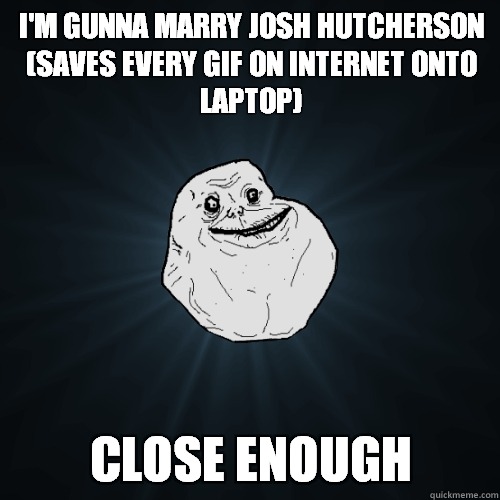 I'm Gunna marry Josh Hutcherson
(Saves every gif on internet onto laptop) CLOSE ENOUGH  Forever Alone