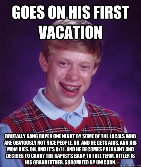 Goes on his first vacation Brutally gang raped one night by some of the locals who are obviously not nice people. Oh, and he gets AIDS. And his mom dies. Oh, and it's 9/11. And he becomes pregnant and decides to carry the rapist's baby to full term. Hitle - Goes on his first vacation Brutally gang raped one night by some of the locals who are obviously not nice people. Oh, and he gets AIDS. And his mom dies. Oh, and it's 9/11. And he becomes pregnant and decides to carry the rapist's baby to full term. Hitle  Bad Luck Brian