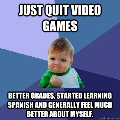 Just quit video games Better grades, started learning spanish and generally feel much better about myself. - Just quit video games Better grades, started learning spanish and generally feel much better about myself.  Success Kid