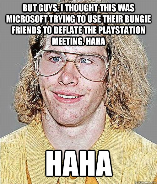 But guys, I thought this was Microsoft trying to use their Bungie friends to deflate the PlayStation Meeting. haha  HAHA - But guys, I thought this was Microsoft trying to use their Bungie friends to deflate the PlayStation Meeting. haha  HAHA  NeoGAF Asshole