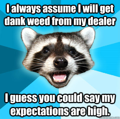 I always assume I will get dank weed from my dealer I guess you could say my expectations are high.  Lame Pun Coon