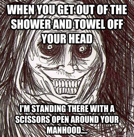 when you get out of the shower and towel off your head i'm standing there with a scissors open around your manhood.... - when you get out of the shower and towel off your head i'm standing there with a scissors open around your manhood....  Horrifying Houseguest