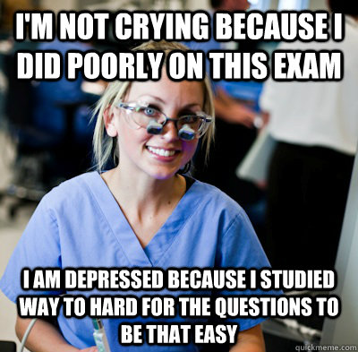 I'm not crying because I did poorly on this exam I am depressed because I studied way to hard for the questions to be that easy - I'm not crying because I did poorly on this exam I am depressed because I studied way to hard for the questions to be that easy  overworked dental student