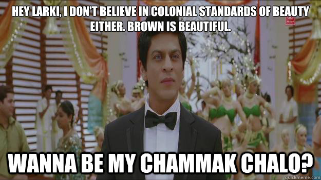 Hey larki, i don't believe in colonial standards of beauty either. brown is beautiful. wanna be my chammak chalo?  feminist srk