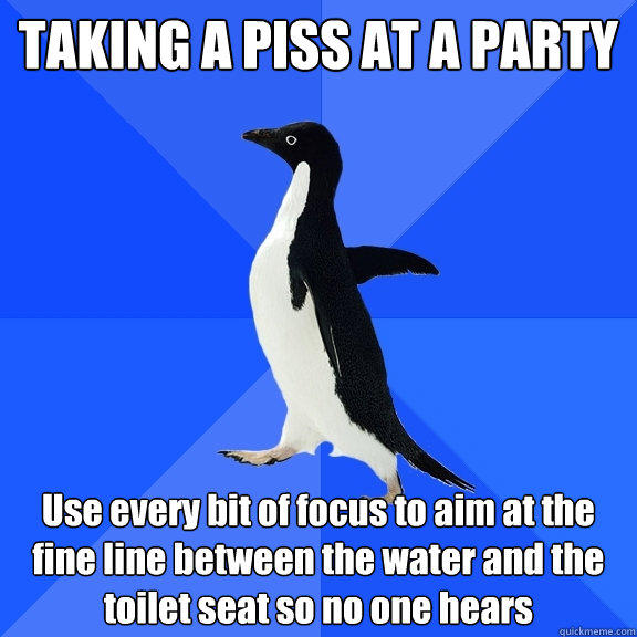 TAKING A PISS AT A PARTY Use every bit of focus to aim at the fine line between the water and the toilet seat so no one hears - TAKING A PISS AT A PARTY Use every bit of focus to aim at the fine line between the water and the toilet seat so no one hears  Socially Awkward Penguin