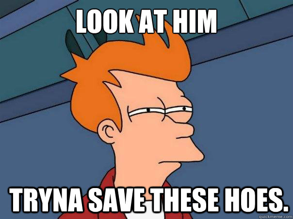 Look at him Tryna save these hoes.  Futurama Fry