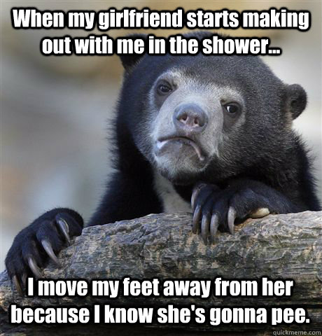 When my girlfriend starts making out with me in the shower... I move my feet away from her because I know she's gonna pee. - When my girlfriend starts making out with me in the shower... I move my feet away from her because I know she's gonna pee.  Confession Bear