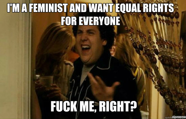 I'm a feminist and want equal rights for everyone FUCK ME, RIGHT?  fuck me right