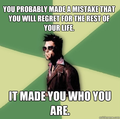 You probably made a mistake that you will regret for the rest of your life. It made you who you are.  Helpful Tyler Durden