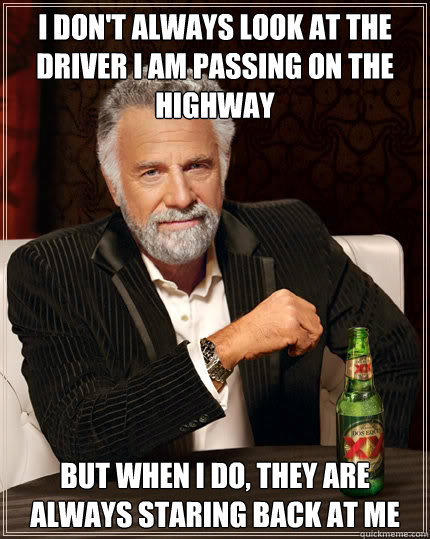 I don't always look at the driver I am passing on the highway BUT WHEN I DO, they are always staring back at me  