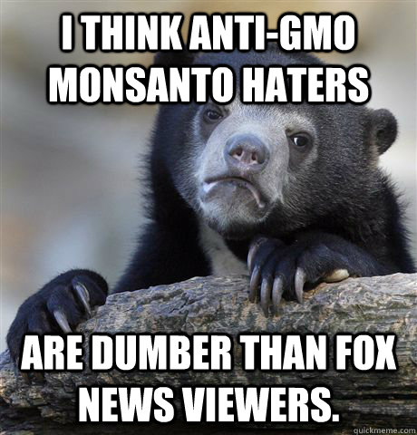 I think anti-GMO Monsanto haters are dumber than fox news viewers.  Confession Bear