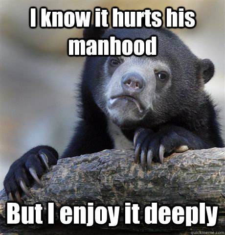 I know it hurts his manhood But I enjoy it deeply   Confession Bear