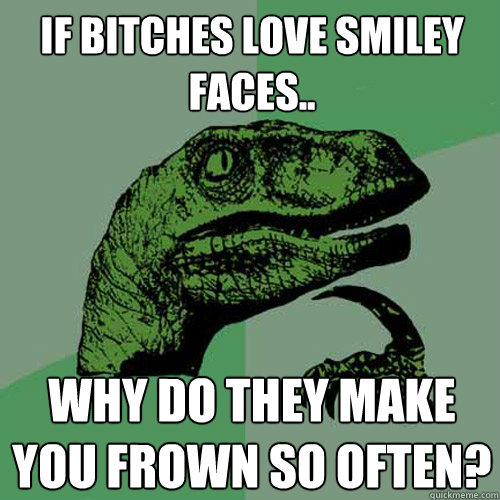 If Bitches Love Smiley faces.. Why do they make you frown so often?  Philosoraptor