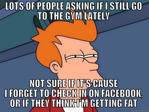 check in at the gym - LOTS OF PEOPLE ASKING IF I STILL GO TO THE GYM LATELY NOT SURE IF IT'S CAUSE I FORGET TO CHECK IN ON FACEBOOK, OR IF THEY THINK I'M GETTING FAT Futurama Fry