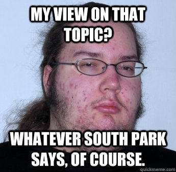 My view on that topic? Whatever South Park says, of course. - My view on that topic? Whatever South Park says, of course.  neckbeard