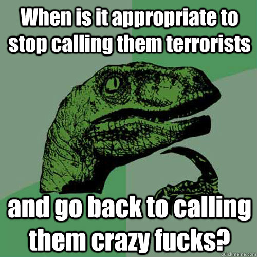 When is it appropriate to stop calling them terrorists and go back to calling them crazy fucks?  Philosoraptor