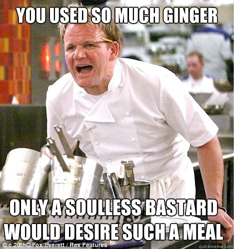 You used so much ginger only a soulless bastard would desire such a meal  gordon ramsay