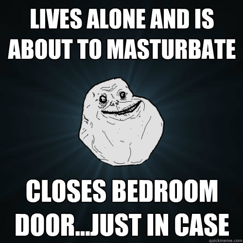 Lives alone and is about to masturbate  Closes bedroom door...just in case   Forever Alone