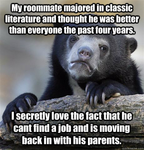 My roommate majored in classic literature and thought he was better than everyone the past four years.  I secretly love the fact that he cant find a job and is moving back in with his parents.  Confession Bear