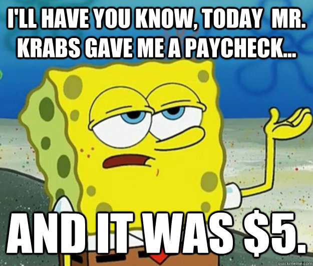 I'll have you know, today  mr. krabs gave me a paycheck... and it was $5. - I'll have you know, today  mr. krabs gave me a paycheck... and it was $5.  Tough Spongebob