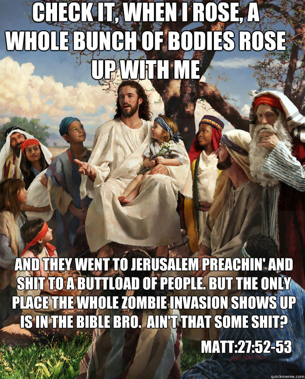 check it, When I rose, a whole bunch of bodies rose up with me And they went to jerusalem preachin' and shit to a buttload of people. but the only place the whole zombie invasion shows up is in the bible bro.  Ain't that some shit? Matt:27:52-53  Story Time Jesus