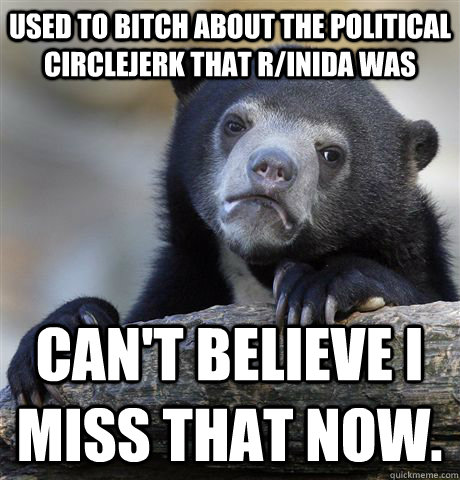 used to bitch about the political circlejerk that r/inida was can't believe I miss that now.   Confession Bear