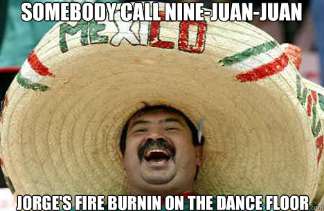 Somebody call nine-juan-juan Jorge's fire burnin on the dance floor  Merry mexican