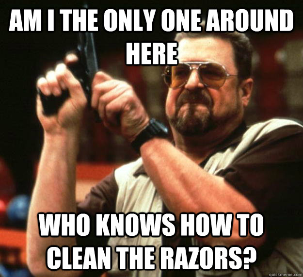 am I the only one around here who knows how to clean the razors? - am I the only one around here who knows how to clean the razors?  Angry Walter