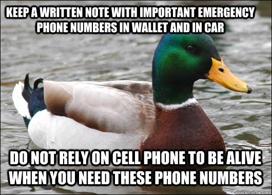 Keep a written note with important emergency phone numbers in wallet and in car do not rely on cell phone to be alive when you need these phone numbers - Keep a written note with important emergency phone numbers in wallet and in car do not rely on cell phone to be alive when you need these phone numbers  Actual Advice Mallard