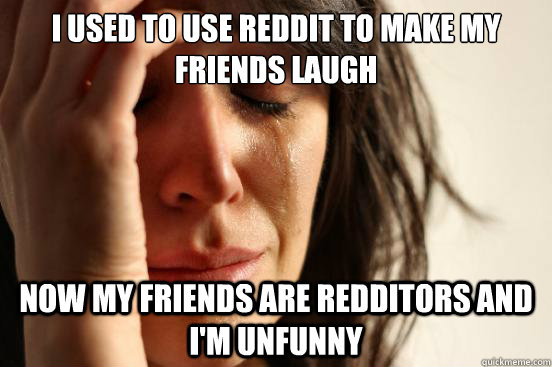 I used to use Reddit to make my friends laugh Now my friends are Redditors and I'm unfunny  First World Problems